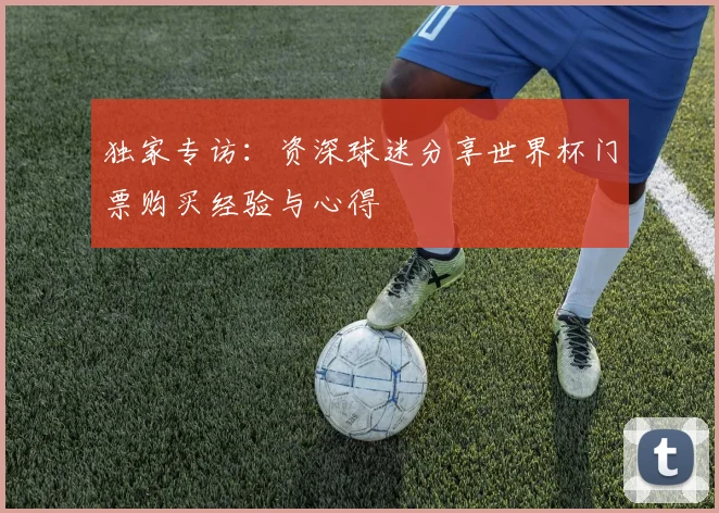 独家专访：资深球迷分享世界杯门票购买经验与心得