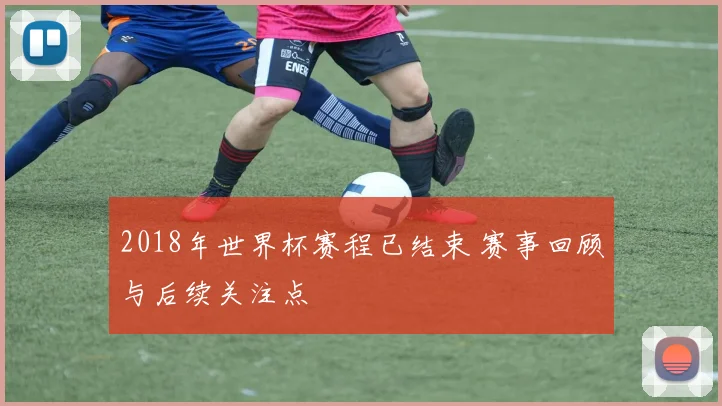2018年世界杯赛程已结束 赛事回顾与后续关注点