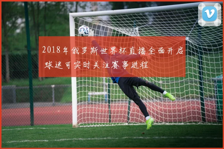 2018年俄罗斯世界杯直播全面开启 球迷可实时关注赛事进程