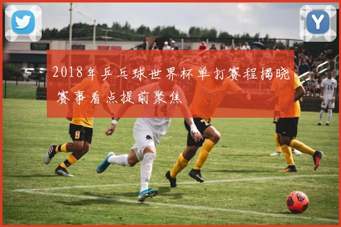 2018年乒乓球世界杯单打赛程揭晓 赛事看点提前聚焦