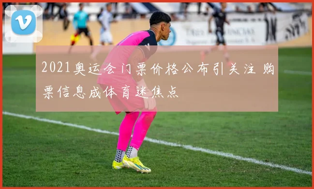 2021奥运会门票价格公布引关注 购票信息成体育迷焦点