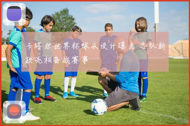 卡塔尔世界杯球衣设计曝光 各队新款亮相备战赛事