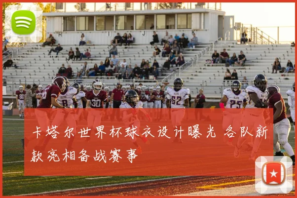 卡塔尔世界杯球衣设计曝光 各队新款亮相备战赛事